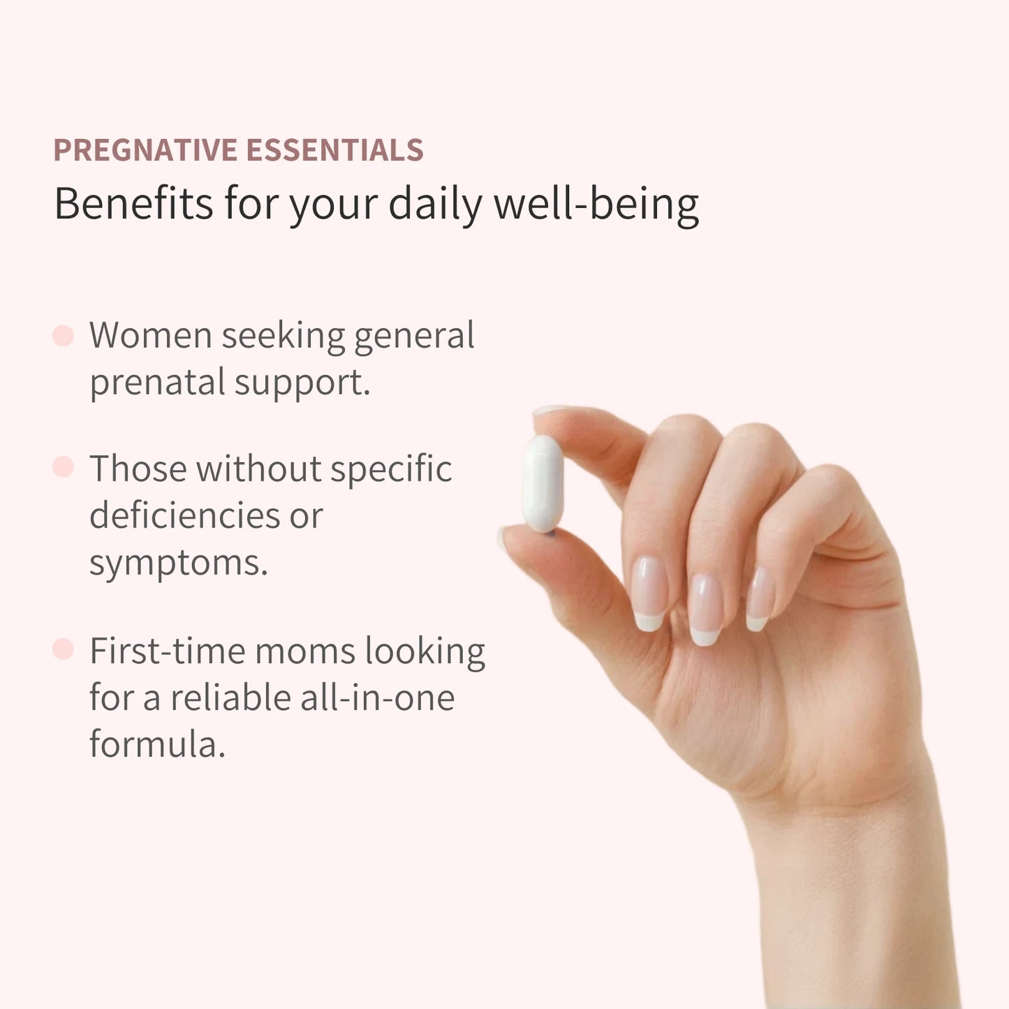 A hand holding a capsule and a list of Benefits of Pregnative Essentials. - Women Seeking general prenatal support, Those without specific deficiecies or symptoms, First-time moms looking for a reliable all in one formula.